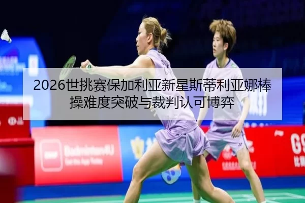 2026世挑赛保加利亚新星斯蒂利亚娜棒操难度突破与裁判认可博弈